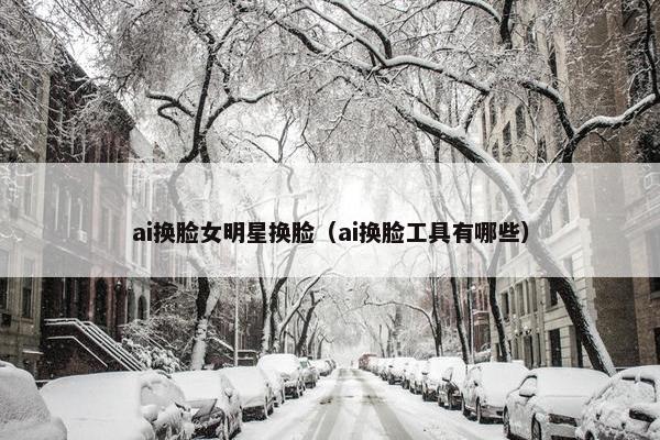 ai换脸女明星换脸（ai换脸工具有哪些）