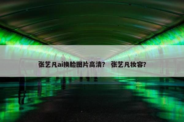 张艺凡ai换脸图片高清？ 张艺凡妆容？