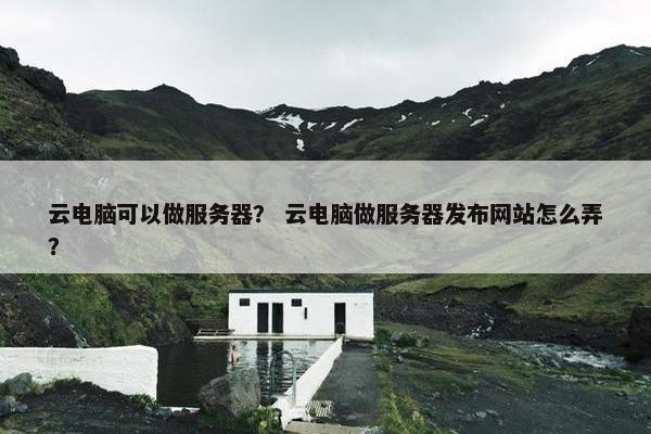 云电脑可以做服务器? 云电脑做服务器发布网站怎么弄? 云电脑可以做服务器? 云电脑做服务器发布网站怎么弄?