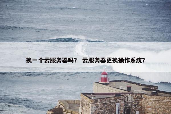 换一个云服务器吗? 云服务器更换操作系统? 换一个云服务器吗? 云服务器更换操作系统?
