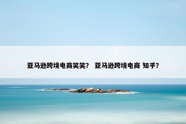 亚马逊跨境电商笑笑？ 亚马逊跨境电商 知乎？