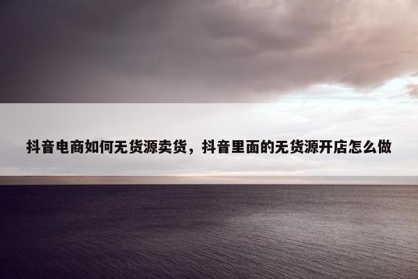 抖音电商如何无货源卖货,抖音里面的无货源开店怎么做 抖音电商如何无货源卖货,抖音里面的无货源开店怎么做