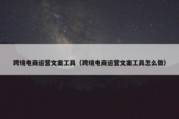 跨境电商运营文案工具（跨境电商运营文案工具怎么做）
