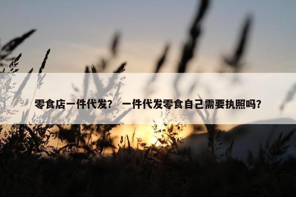 零食店一件代发？ 一件代发零食自己需要执照吗？