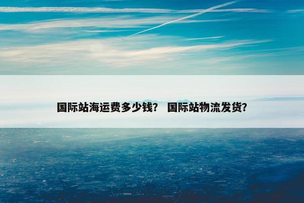 国际站海运费多少钱? 国际站物流发货? 国际站海运费多少钱? 国际站物流发货?