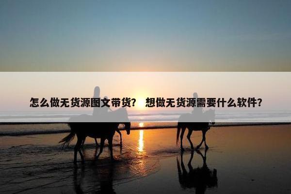 怎么做无货源图文带货？ 想做无货源需要什么软件？