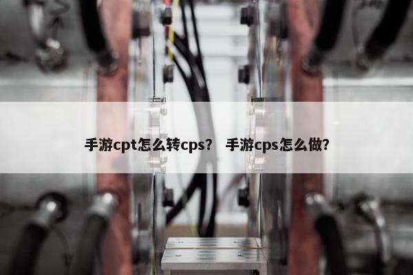 手游cpt怎么转cps? 手游cps怎么做? 手游cpt怎么转cps? 手游cps怎么做?