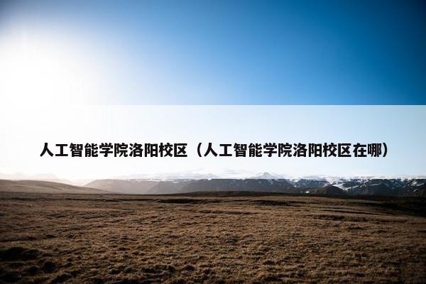 人工智能学院洛阳校区（人工智能学院洛阳校区在哪）
