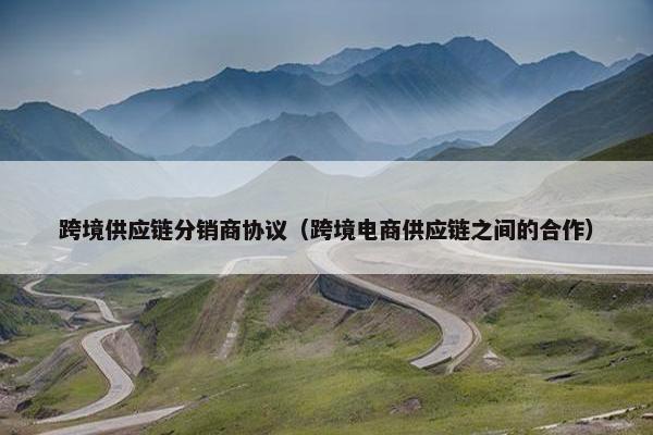 跨境供应链分销商协议（跨境电商供应链之间的合作）