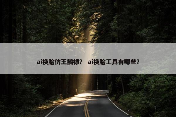 ai换脸仿王鹤棣? ai换脸工具有哪些?
