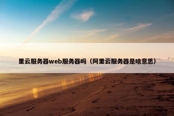 里云服务器web服务器吗（阿里云服务器是啥意思）