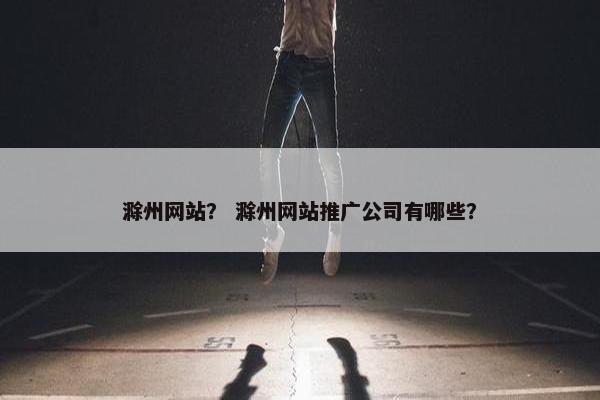 滁州网站？ 滁州网站推广公司有哪些？