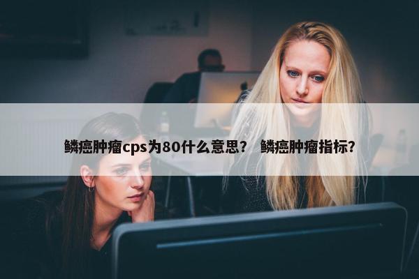 鳞癌肿瘤cps为80什么意思？ 鳞癌肿瘤指标？