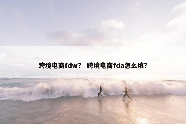 跨境电商fdw? 跨境电商fda怎么填?