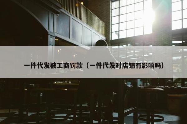 一件代发被工商罚款（一件代发对店铺有影响吗）