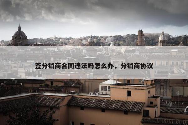 签分销商合同违法吗怎么办,分销商协议 签分销商合同违法吗怎么办,分销商协议