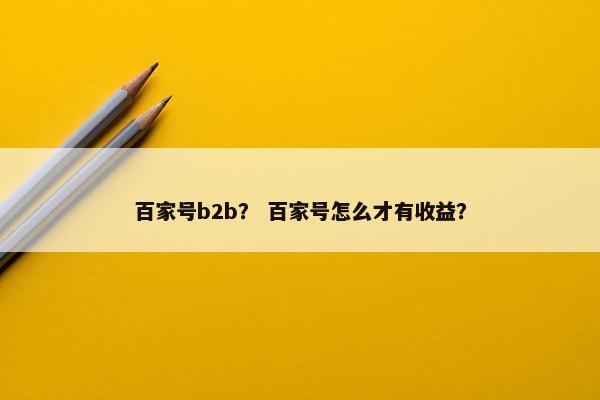 百家号b2b？ 百家号怎么才有收益？
