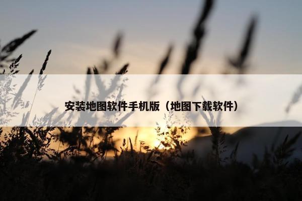 安装地图软件手机版(地图下载软件) 安装地图软件手机版(地图下载软件)
