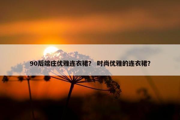 90后端庄优雅连衣裙？ 时尚优雅的连衣裙？
