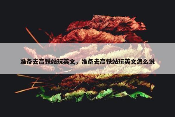 准备去高铁站玩英文，准备去高铁站玩英文怎么说