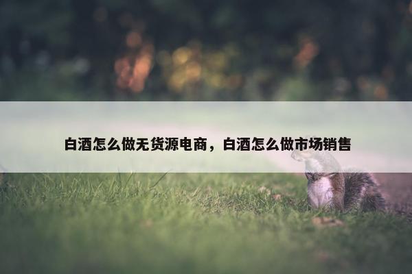 白酒怎么做无货源电商,白酒怎么做市场销售 白酒怎么做无货源电商,白酒怎么做市场销售