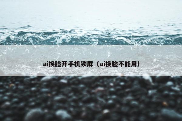 ai换脸开手机锁屏（ai换脸不能用）
