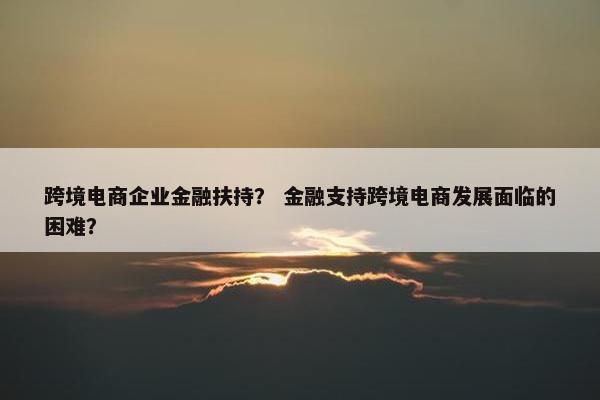 跨境电商企业金融扶持？ 金融支持跨境电商发展面临的困难？