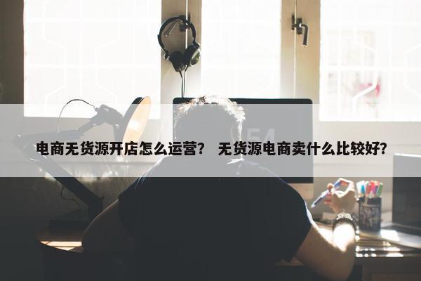 电商无货源开店怎么运营？ 无货源电商卖什么比较好？