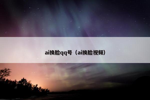 ai换脸qq号(ai换脸视频)