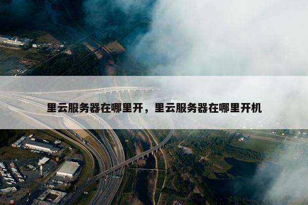 里云服务器在哪里开,里云服务器在哪里开机