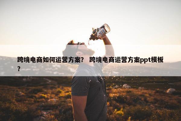 跨境电商如何运营方案？ 跨境电商运营方案ppt模板？