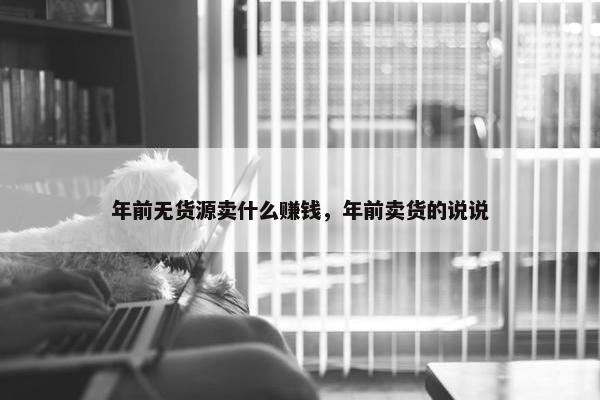 年前无货源卖什么赚钱，年前卖货的说说