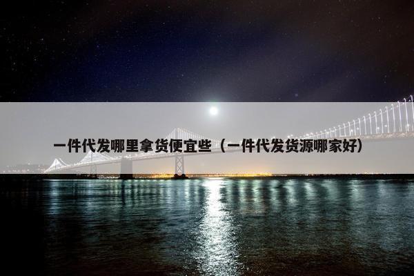一件代发哪里拿货便宜些(一件代发货源哪家好)