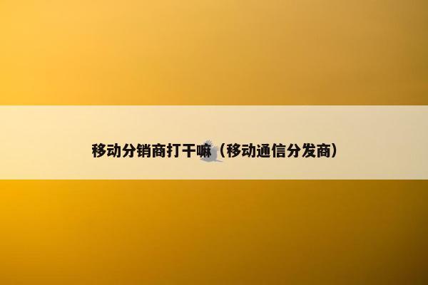 移动分销商打干嘛(移动通信分发商)
