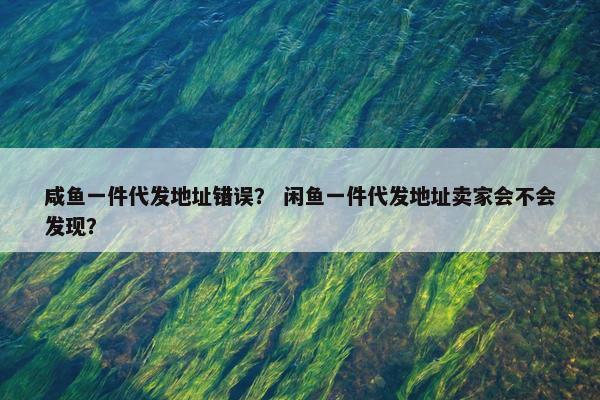 咸鱼一件代发地址错误? 闲鱼一件代发地址卖家会不会发现?