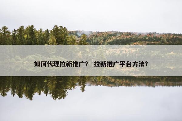 如何代理拉新推广? 拉新推广平台方法?