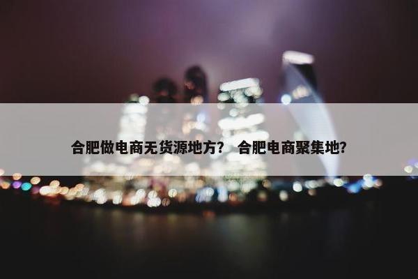 合肥做电商无货源地方? 合肥电商聚集地?