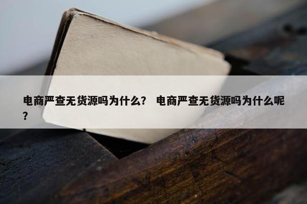 电商严查无货源吗为什么？ 电商严查无货源吗为什么呢？