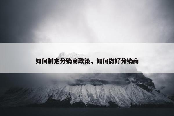 如何制定分销商政策,如何做好分销商 如何制定分销商政策,如何做好分销商