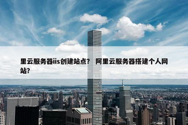 里云服务器iis创建站点? 阿里云服务器搭建个人网站?