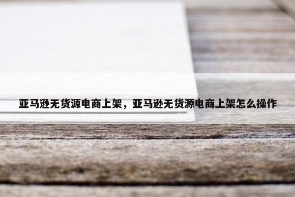 亚马逊无货源电商上架，亚马逊无货源电商上架怎么操作