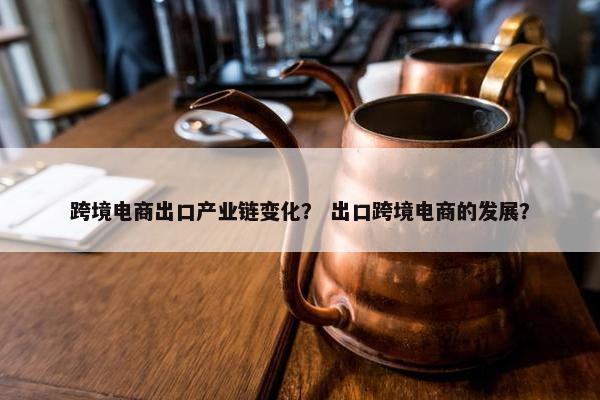 跨境电商出口产业链变化? 出口跨境电商的发展?