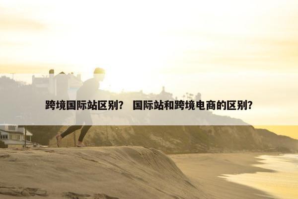 跨境国际站区别? 国际站和跨境电商的区别?