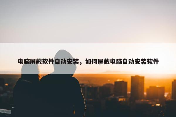 电脑屏蔽软件自动安装,如何屏蔽电脑自动安装软件
