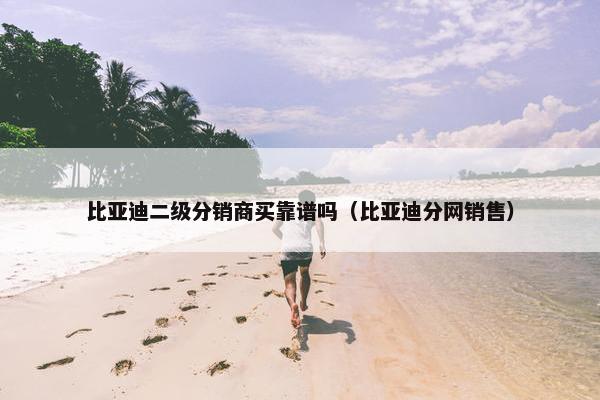 比亚迪二级分销商买靠谱吗(比亚迪分网销售) 比亚迪二级分销商买靠谱吗(比亚迪分网销售)