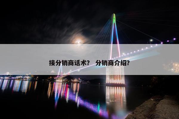 接分销商话术? 分销商介绍? 接分销商话术? 分销商介绍?