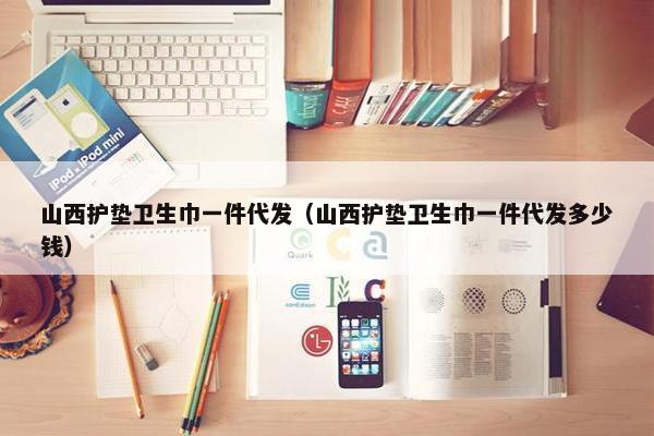 山西护垫卫生巾一件代发(山西护垫卫生巾一件代发多少钱) 山西护垫卫生巾一件代发(山西护垫卫生巾一件代发多少钱)
