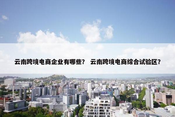 云南跨境电商企业有哪些? 云南跨境电商综合试验区?