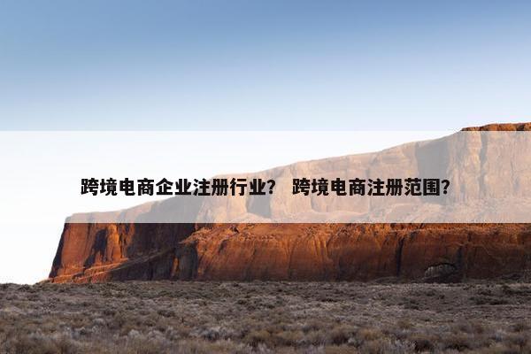 跨境电商企业注册行业? 跨境电商注册范围?