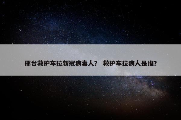 邢台救护车拉新冠病毒人? 救护车拉病人是谁? 邢台救护车拉新冠病毒人? 救护车拉病人是谁?